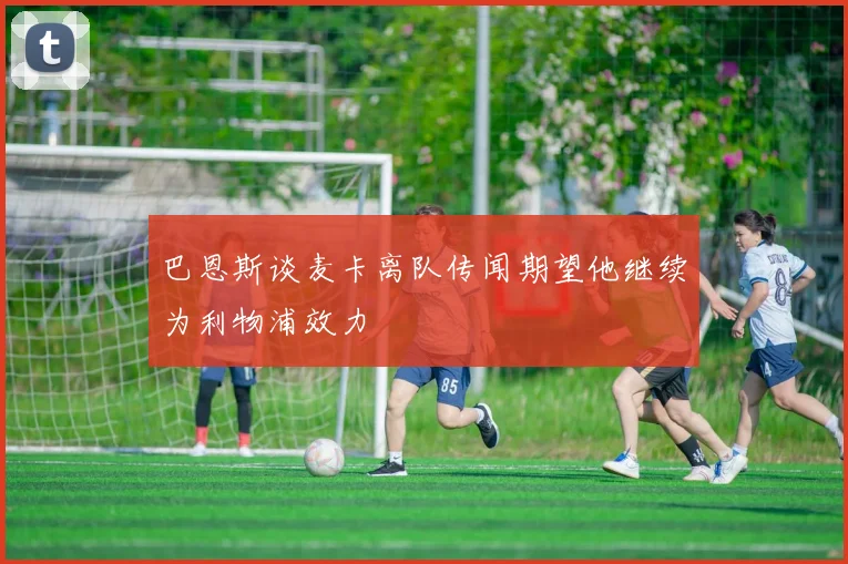 巴恩斯谈麦卡离队传闻期望他继续为利物浦效力