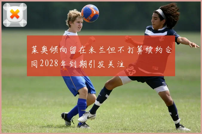 莱奥倾向留在米兰但不打算续约合同2028年到期引发关注